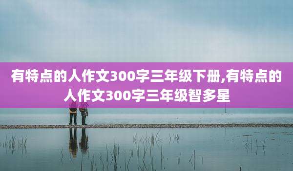 有特点的人作文300字三年级下册,有特点的人作文300字三年级智多星