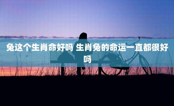 兔这个生肖命好吗 生肖兔的命运一直都很好吗