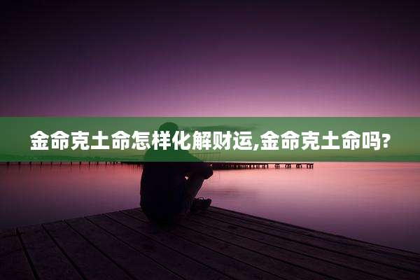 金命克土命怎样化解财运,金命克土命吗?