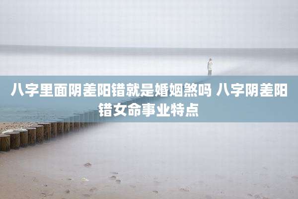 八字里面阴差阳错就是婚姻煞吗 八字阴差阳错女命事业特点