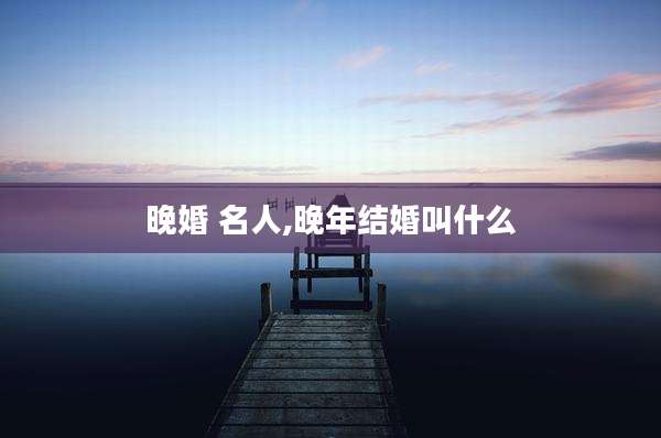晚婚 名人,晚年结婚叫什么