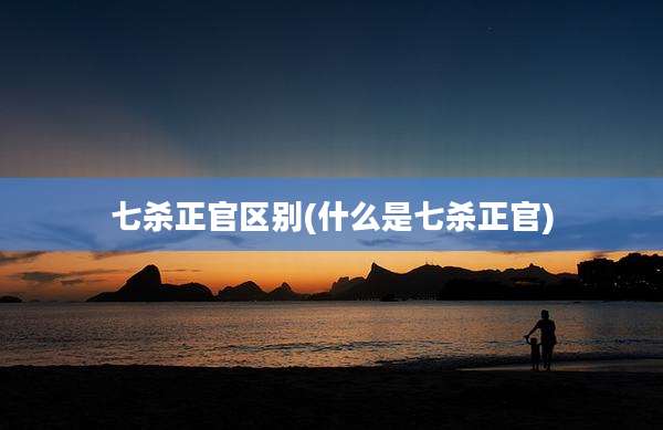 七杀正官区别(什么是七杀正官)