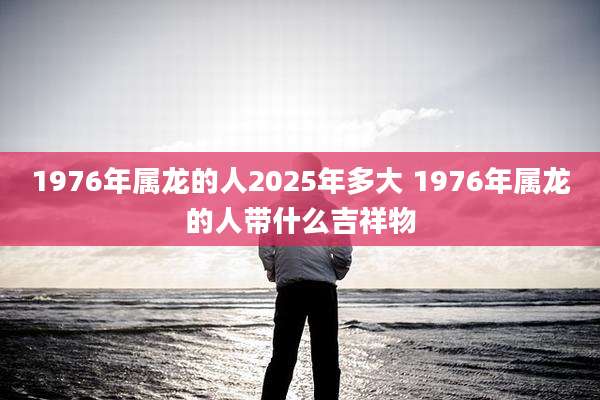 1976年属龙的人2025年多大 1976年属龙的人带什么吉祥物