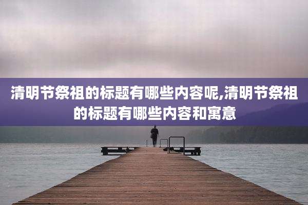 清明节祭祖的标题有哪些内容呢,清明节祭祖的标题有哪些内容和寓意