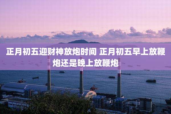 正月初五迎财神放炮时间 正月初五早上放鞭炮还是晚上放鞭炮