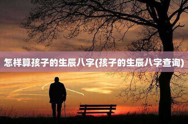 怎样算孩子的生辰八字(孩子的生辰八字查询)