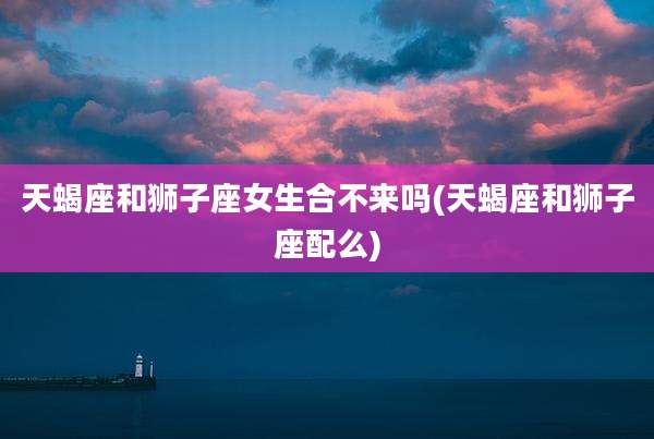 天蝎座和狮子座女生合不来吗(天蝎座和狮子座配么)