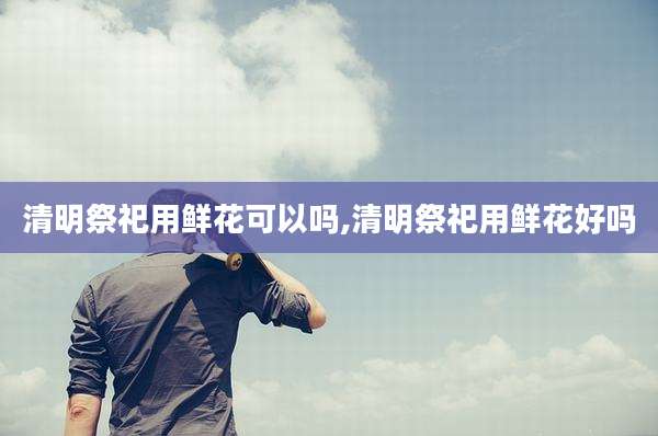 清明祭祀用鲜花可以吗,清明祭祀用鲜花好吗