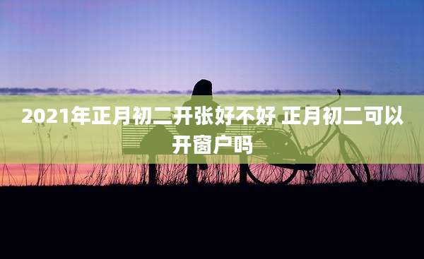 2021年正月初二开张好不好 正月初二可以开窗户吗