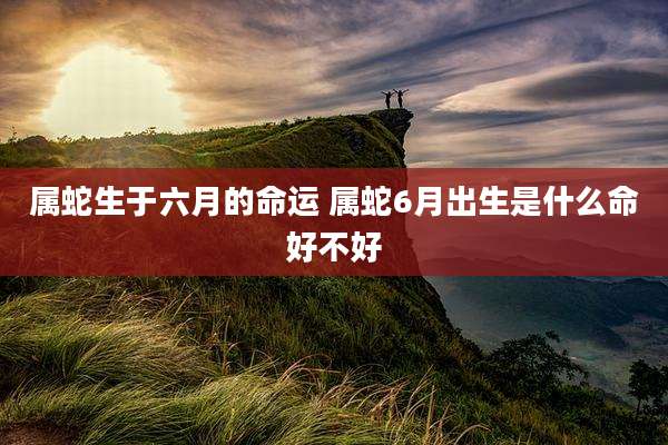 属蛇生于六月的命运 属蛇6月出生是什么命好不好