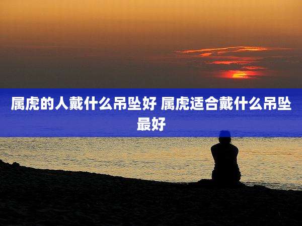 属虎的人戴什么吊坠好 属虎适合戴什么吊坠最好
