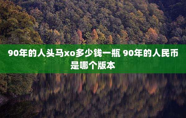 90年的人头马xo多少钱一瓶 90年的人民币是哪个版本