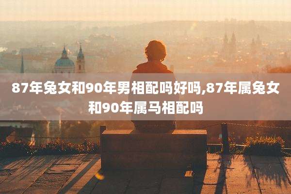 87年兔女和90年男相配吗好吗,87年属兔女和90年属马相配吗