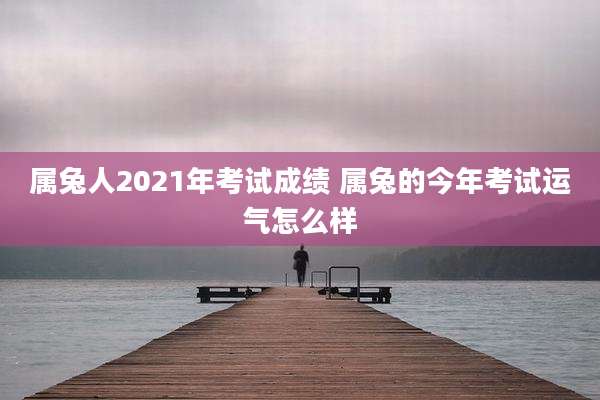 属兔人2021年考试成绩 属兔的今年考试运气怎么样
