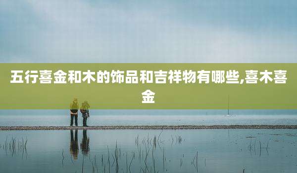 五行喜金和木的饰品和吉祥物有哪些,喜木喜金