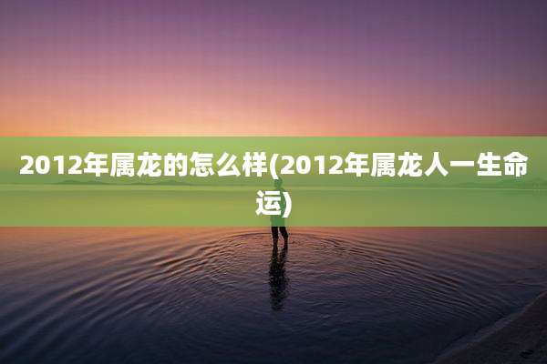 2012年属龙的怎么样(2012年属龙人一生命运)