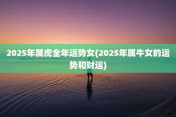 2025年属虎全年运势女(2025年属牛女的运势和财运)