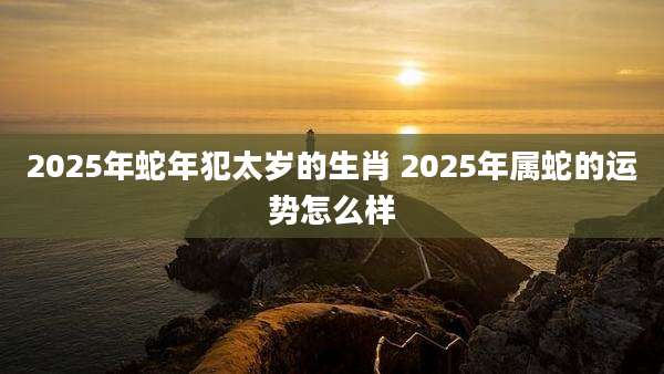 2025年蛇年犯太岁的生肖 2025年属蛇的运势怎么样