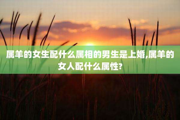 属羊的女生配什么属相的男生是上婚,属羊的女人配什么属性?