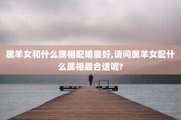 属羊女和什么属相配婚最好,请问属羊女配什么属相最合适呢?