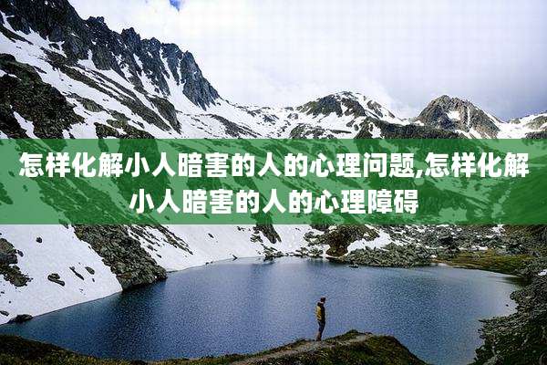 怎样化解小人暗害的人的心理问题,怎样化解小人暗害的人的心理障碍