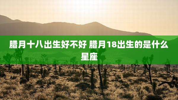 腊月十八出生好不好 腊月18出生的是什么星座