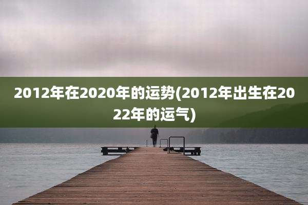 2012年在2020年的运势(2012年出生在2022年的运气)