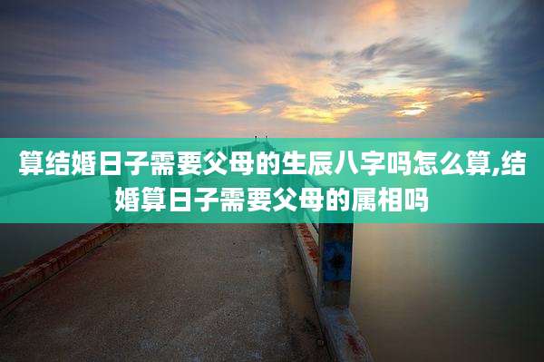 算结婚日子需要父母的生辰八字吗怎么算,结婚算日子需要父母的属相吗