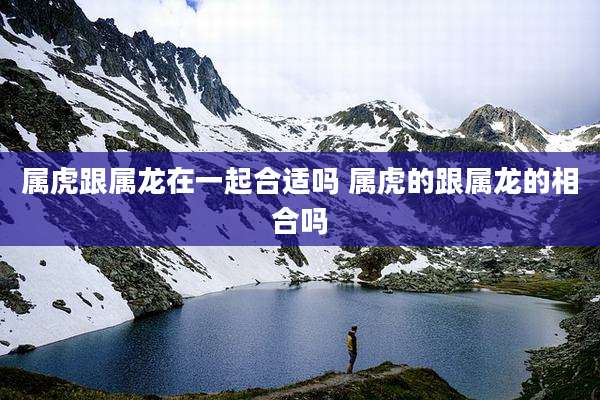 属虎跟属龙在一起合适吗 属虎的跟属龙的相合吗