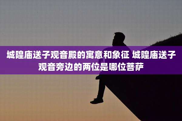 城隍庙送子观音殿的寓意和象征 城隍庙送子观音旁边的两位是哪位菩萨
