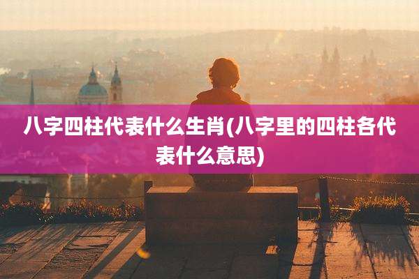 八字四柱代表什么生肖(八字里的四柱各代表什么意思)