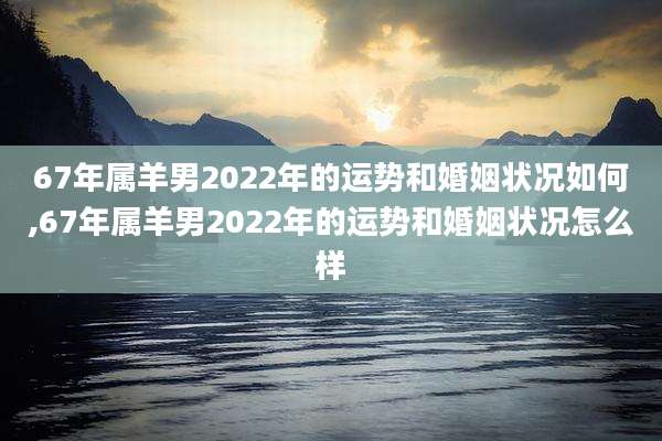 67年属羊男2022年的运势和婚姻状况如何,67年属羊男2022年的运势和婚姻状况怎么样