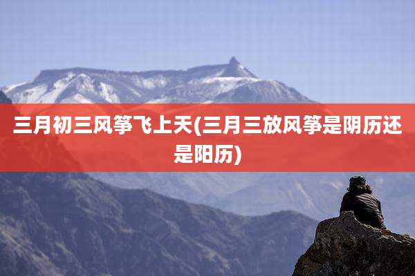 三月初三风筝飞上天(三月三放风筝是阴历还是阳历)