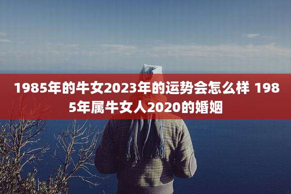 1985年的牛女2023年的运势会怎么样 1985年属牛女人2020的婚姻