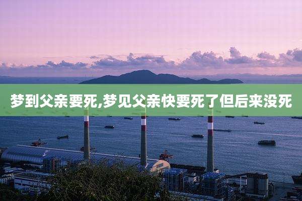 梦到父亲要死,梦见父亲快要死了但后来没死