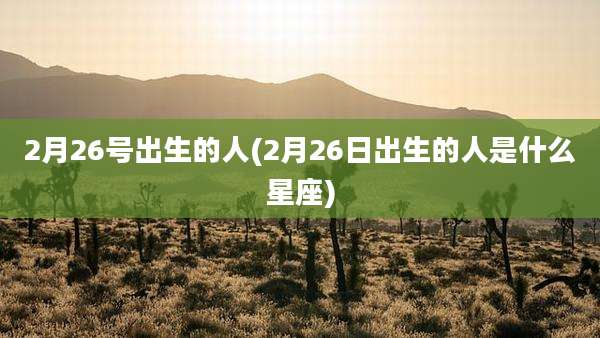 2月26号出生的人(2月26日出生的人是什么星座)