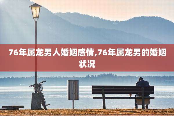 76年属龙男人婚姻感情,76年属龙男的婚姻状况