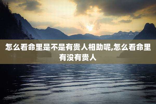 怎么看命里是不是有贵人相助呢,怎么看命里有没有贵人