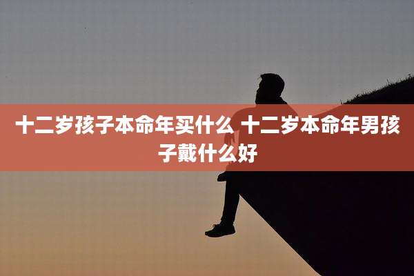 十二岁孩子本命年买什么 十二岁本命年男孩子戴什么好
