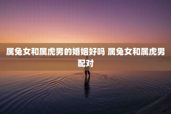 属兔女和属虎男的婚姻好吗 属兔女和属虎男配对