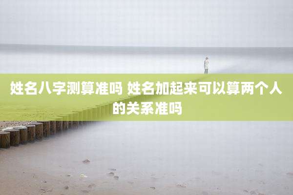 姓名八字测算准吗 姓名加起来可以算两个人的关系准吗