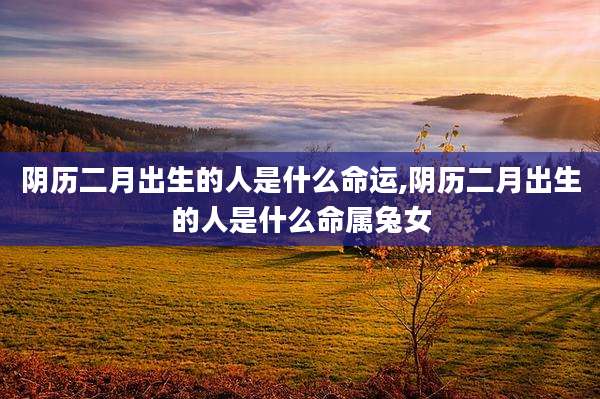 阴历二月出生的人是什么命运,阴历二月出生的人是什么命属兔女