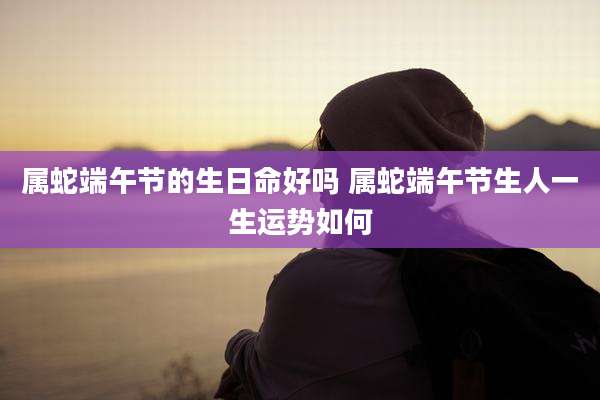 属蛇端午节的生日命好吗 属蛇端午节生人一生运势如何