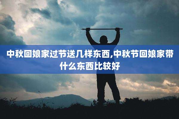 中秋回娘家过节送几样东西,中秋节回娘家带什么东西比较好