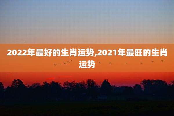 2022年最好的生肖运势,2021年最旺的生肖运势