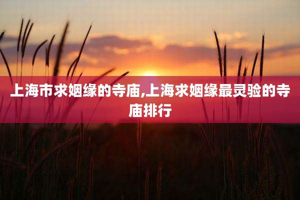 上海市求姻缘的寺庙,上海求姻缘最灵验的寺庙排行