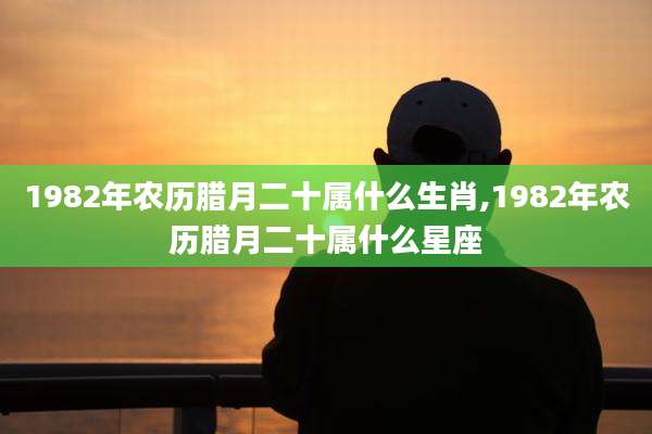 1982年农历腊月二十属什么生肖,1982年农历腊月二十属什么星座