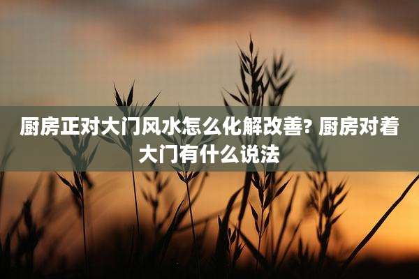 厨房正对大门风水怎么化解改善? 厨房对着大门有什么说法