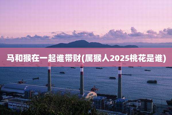 马和猴在一起谁带财(属猴人2025桃花是谁)