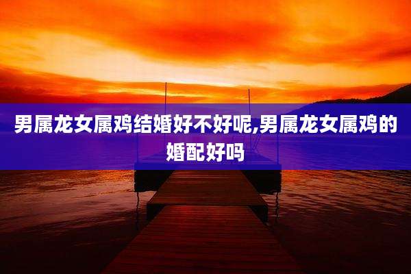 男属龙女属鸡结婚好不好呢,男属龙女属鸡的婚配好吗